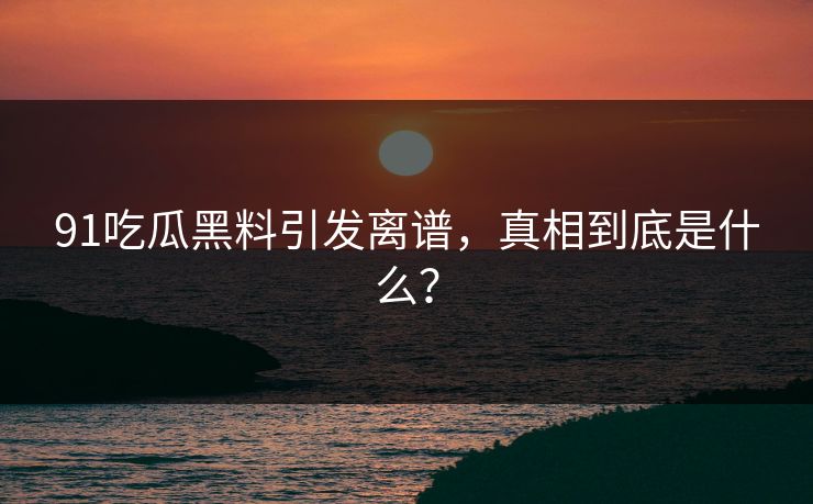 91吃瓜黑料引发离谱，真相到底是什么？