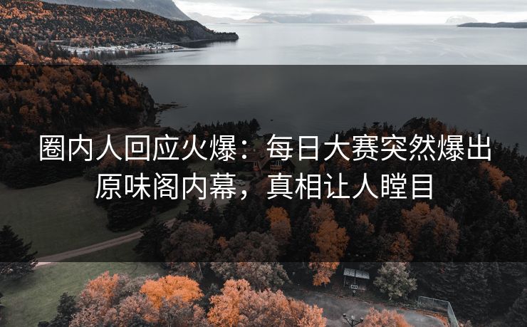 圈内人回应火爆：每日大赛突然爆出原味阁内幕，真相让人瞠目