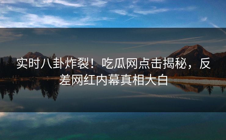 实时八卦炸裂！吃瓜网点击揭秘，反差网红内幕真相大白