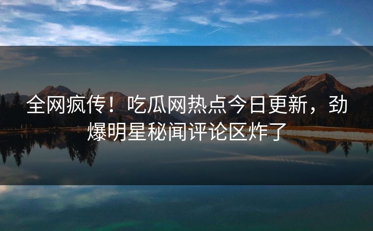 全网疯传！吃瓜网热点今日更新，劲爆明星秘闻评论区炸了