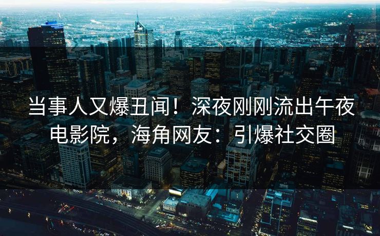 当事人又爆丑闻！深夜刚刚流出午夜电影院，海角网友：引爆社交圈