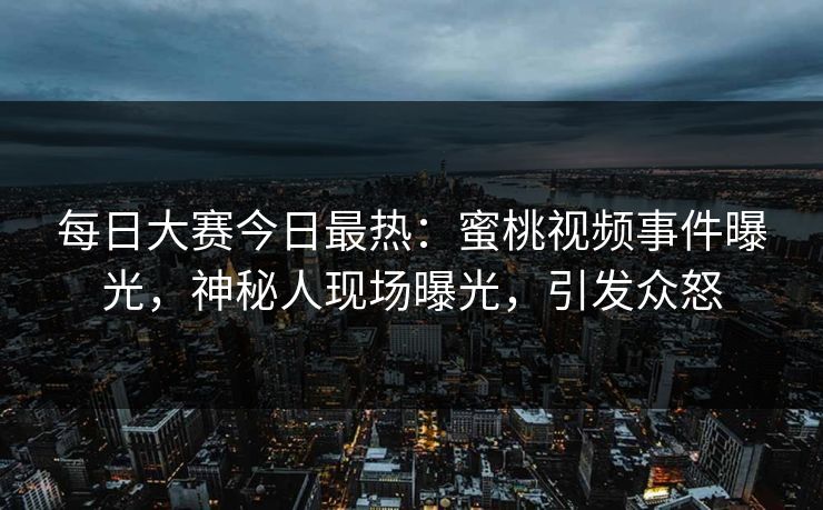 每日大赛今日最热：蜜桃视频事件曝光，神秘人现场曝光，引发众怒