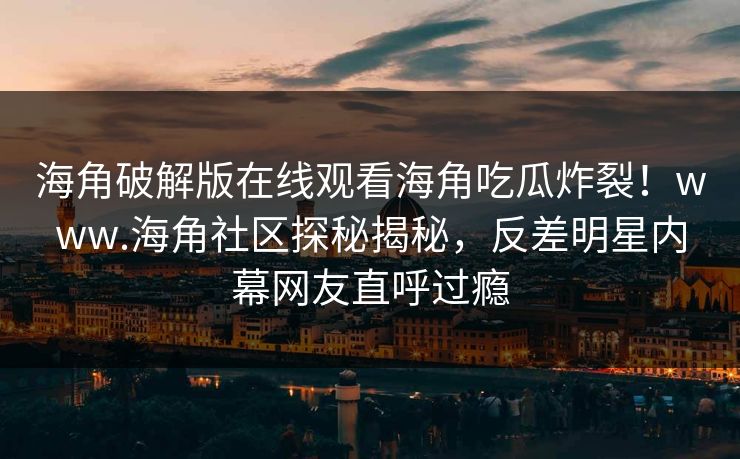 海角破解版在线观看海角吃瓜炸裂！www.海角社区探秘揭秘，反差明星内幕网友直呼过瘾