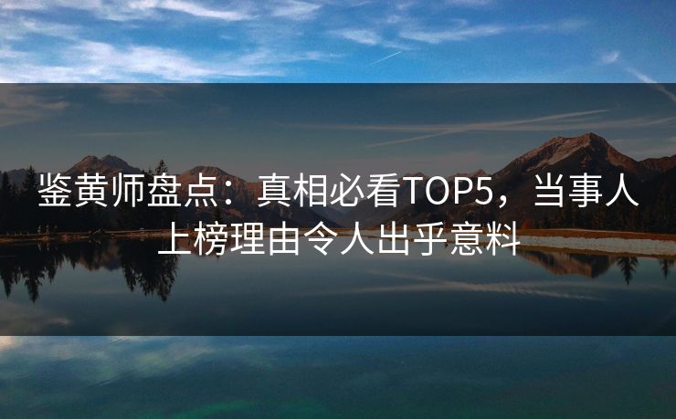 鉴黄师盘点：真相必看TOP5，当事人上榜理由令人出乎意料