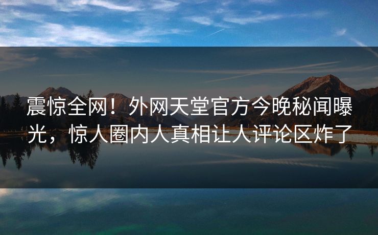 震惊全网！外网天堂官方今晚秘闻曝光，惊人圈内人真相让人评论区炸了