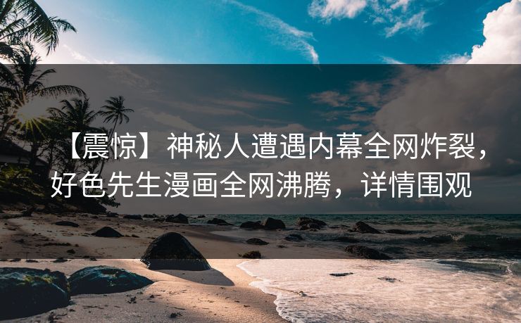 【震惊】神秘人遭遇内幕全网炸裂，好色先生漫画全网沸腾，详情围观