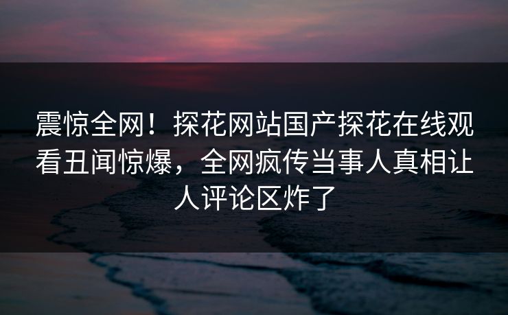 震惊全网！探花网站国产探花在线观看丑闻惊爆，全网疯传当事人真相让人评论区炸了