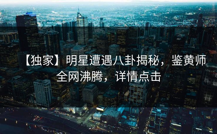 【独家】明星遭遇八卦揭秘，鉴黄师全网沸腾，详情点击