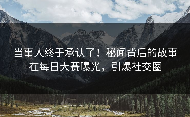 当事人终于承认了！秘闻背后的故事在每日大赛曝光，引爆社交圈