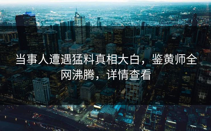 当事人遭遇猛料真相大白，鉴黄师全网沸腾，详情查看