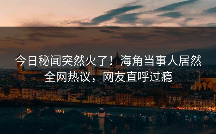 今日秘闻突然火了！海角当事人居然全网热议，网友直呼过瘾
