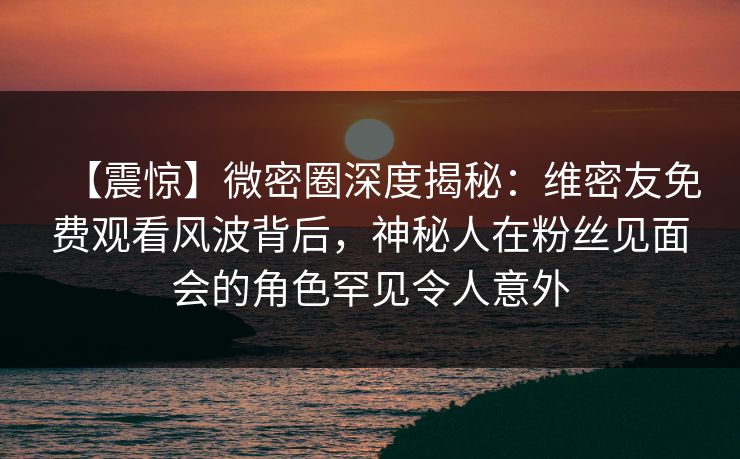 【震惊】微密圈深度揭秘：维密友免费观看风波背后，神秘人在粉丝见面会的角色罕见令人意外