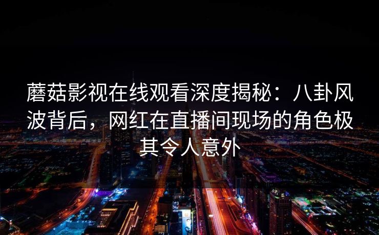 蘑菇影视在线观看深度揭秘：八卦风波背后，网红在直播间现场的角色极其令人意外