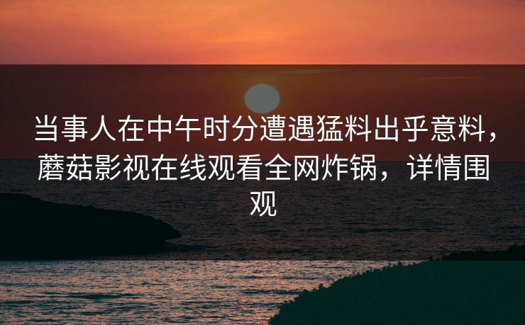 当事人在中午时分遭遇猛料出乎意料，蘑菇影视在线观看全网炸锅，详情围观