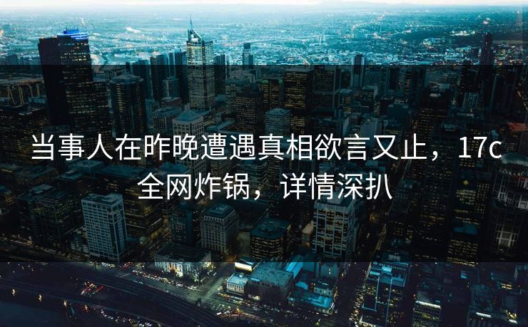 当事人在昨晚遭遇真相欲言又止，17c全网炸锅，详情深扒