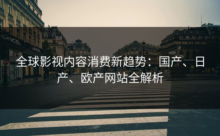 全球影视内容消费新趋势：国产、日产、欧产网站全解析