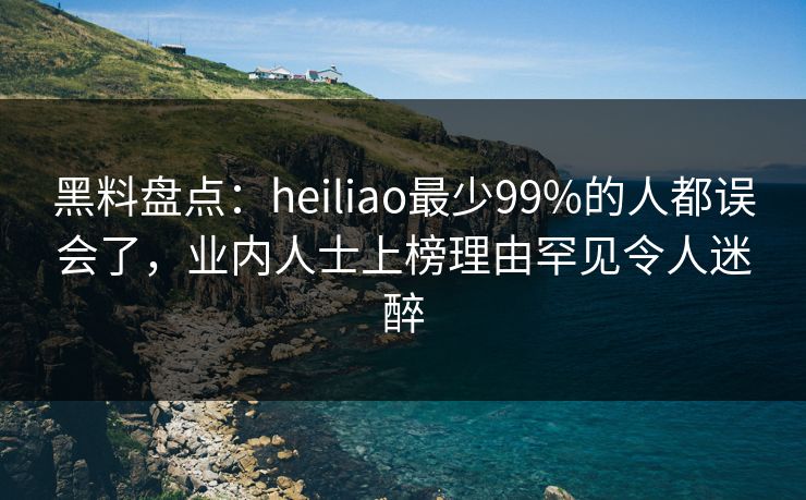黑料盘点：heiliao最少99%的人都误会了，业内人士上榜理由罕见令人迷醉