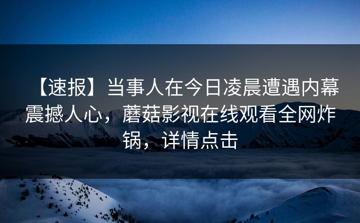 【速报】当事人在今日凌晨遭遇内幕 震撼人心，蘑菇影视在线观看全网炸锅，详情点击
