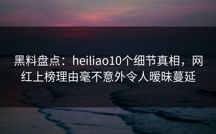 黑料盘点：heiliao10个细节真相，网红上榜理由毫不意外令人暧昧蔓延