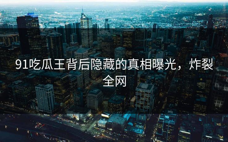 91吃瓜王背后隐藏的真相曝光，炸裂全网