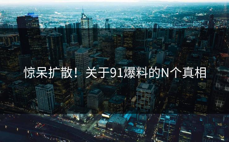 惊呆扩散！关于91爆料的N个真相