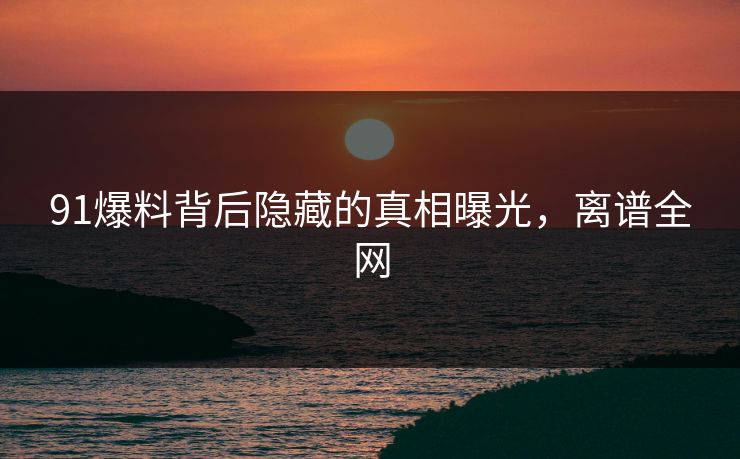 91爆料背后隐藏的真相曝光，离谱全网