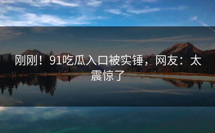 刚刚！91吃瓜入口被实锤，网友：太震惊了
