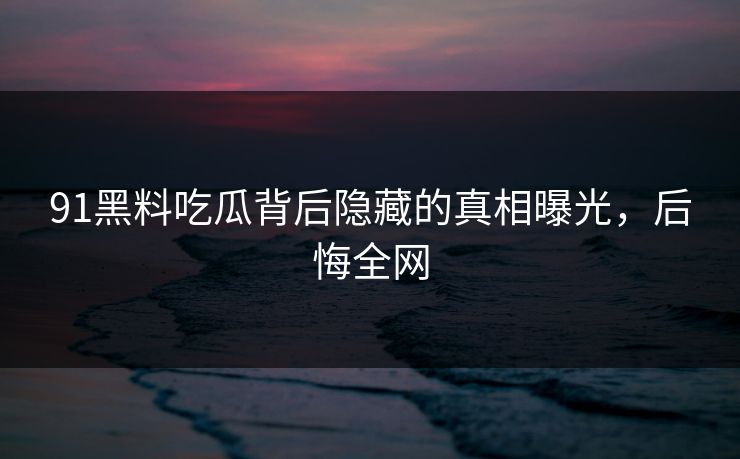 91黑料吃瓜背后隐藏的真相曝光，后悔全网