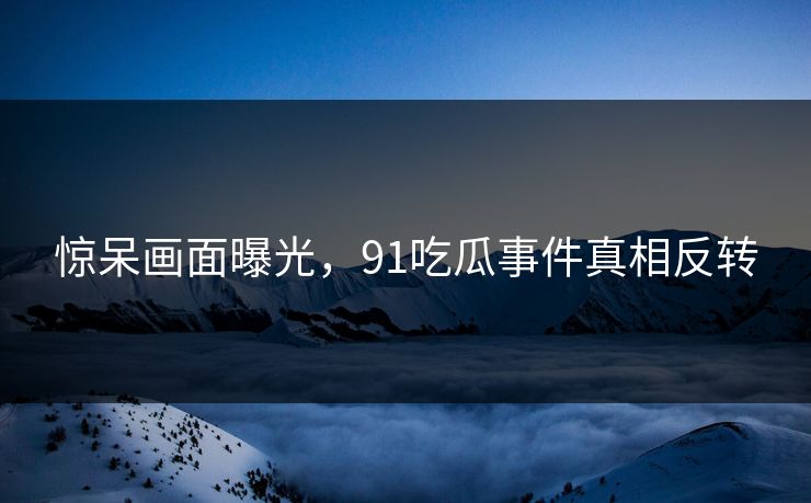 惊呆画面曝光，91吃瓜事件真相反转