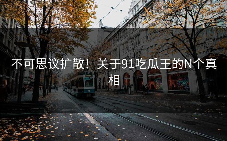 不可思议扩散！关于91吃瓜王的N个真相