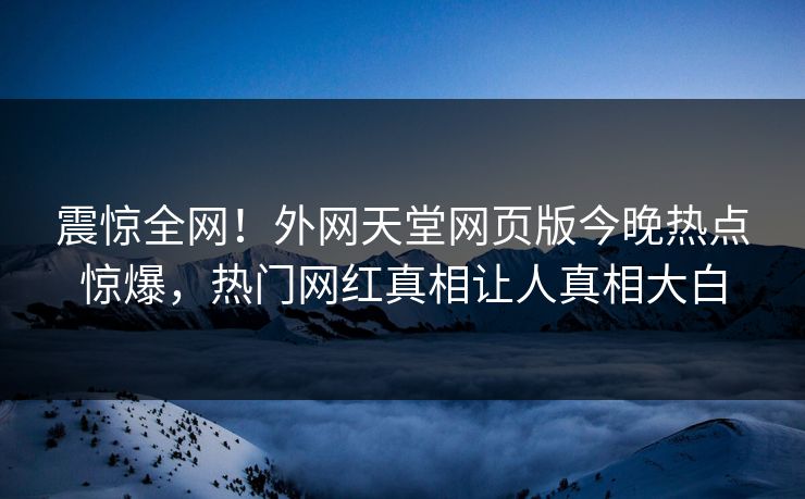 震惊全网！外网天堂网页版今晚热点惊爆，热门网红真相让人真相大白