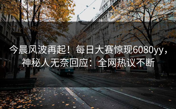 今晨风波再起！每日大赛惊现6080yy，神秘人无奈回应：全网热议不断
