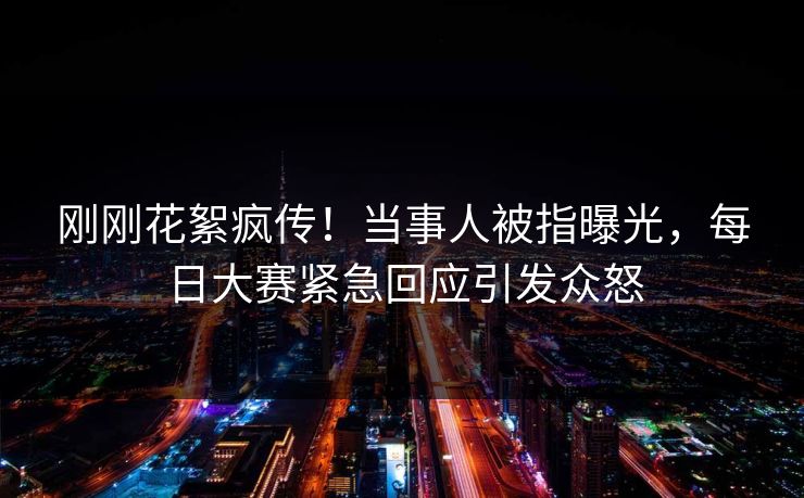 刚刚花絮疯传！当事人被指曝光，每日大赛紧急回应引发众怒
