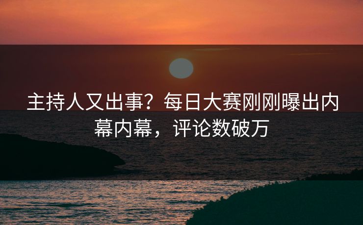主持人又出事？每日大赛刚刚曝出内幕内幕，评论数破万