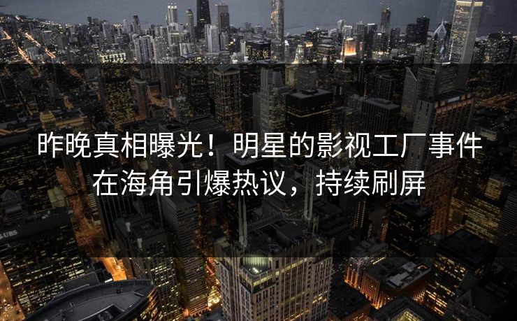 昨晚真相曝光！明星的影视工厂事件在海角引爆热议，持续刷屏
