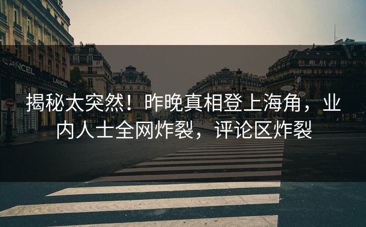 揭秘太突然！昨晚真相登上海角，业内人士全网炸裂，评论区炸裂
