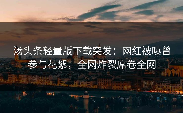 汤头条轻量版下载突发：网红被曝曾参与花絮，全网炸裂席卷全网