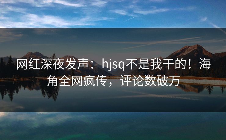 网红深夜发声：hjsq不是我干的！海角全网疯传，评论数破万