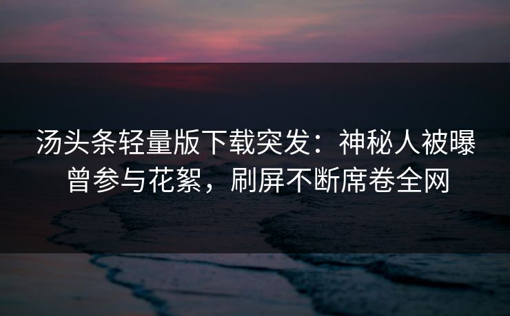 汤头条轻量版下载突发：神秘人被曝曾参与花絮，刷屏不断席卷全网