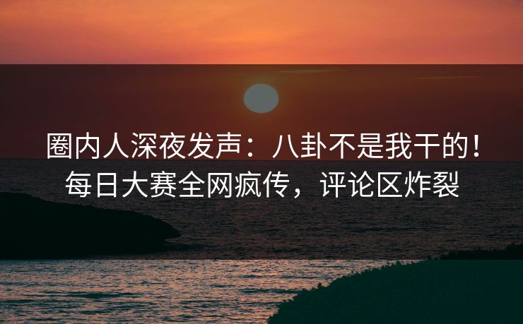 圈内人深夜发声：八卦不是我干的！每日大赛全网疯传，评论区炸裂