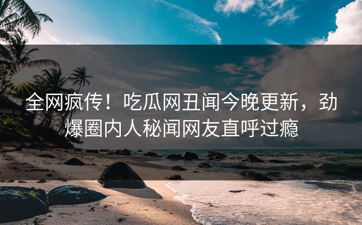 全网疯传！吃瓜网丑闻今晚更新，劲爆圈内人秘闻网友直呼过瘾