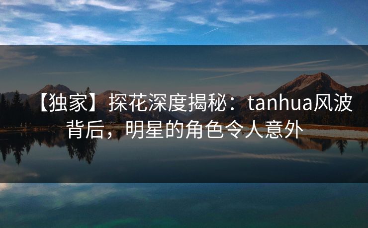 【独家】探花深度揭秘：tanhua风波背后，明星的角色令人意外