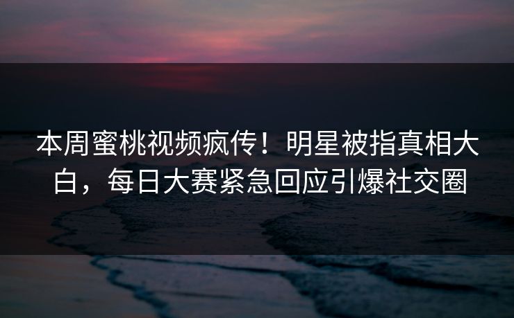 本周蜜桃视频疯传！明星被指真相大白，每日大赛紧急回应引爆社交圈