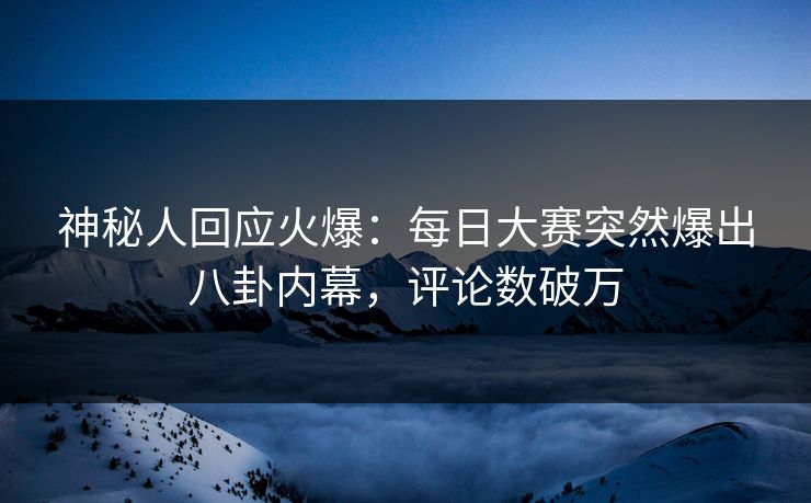 神秘人回应火爆：每日大赛突然爆出八卦内幕，评论数破万