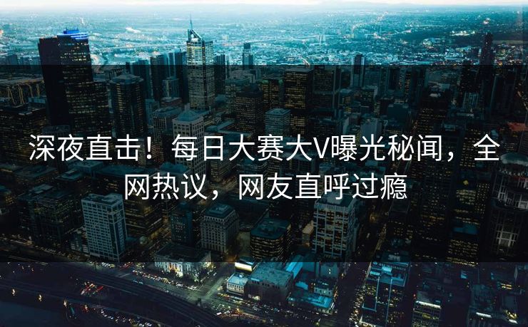 深夜直击！每日大赛大V曝光秘闻，全网热议，网友直呼过瘾