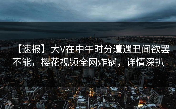 【速报】大V在中午时分遭遇丑闻欲罢不能，樱花视频全网炸锅，详情深扒