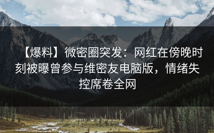 【爆料】微密圈突发：网红在傍晚时刻被曝曾参与维密友电脑版，情绪失控席卷全网