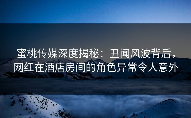 蜜桃传媒深度揭秘：丑闻风波背后，网红在酒店房间的角色异常令人意外