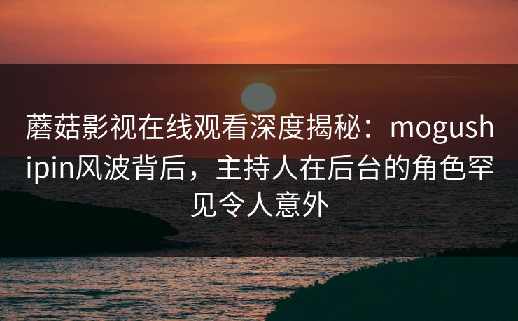 蘑菇影视在线观看深度揭秘：mogushipin风波背后，主持人在后台的角色罕见令人意外