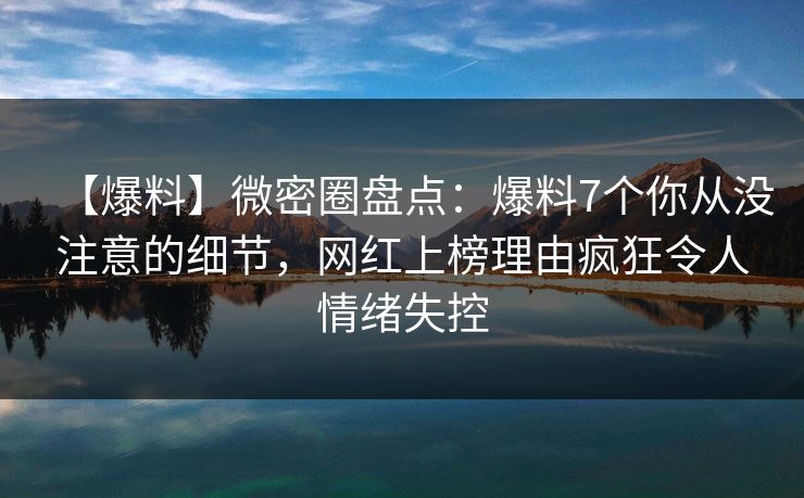 【爆料】微密圈盘点：爆料7个你从没注意的细节，网红上榜理由疯狂令人情绪失控